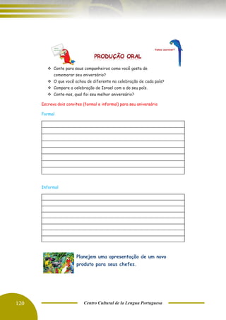 120 Centro Cultural de la Lengua Portuguesa
❖ Conte para seus companheiros como você gosta de
comemorar seu aniversário?
❖ O que você achou de diferente na celebração de cada país?
❖ Compare a celebração de Israel com a do seu país.
❖ Conte-nos, qual foi seu melhor aniversário?
Escreva dois convites (formal e informal) para seu aniversário
Formal
Informal
Planejem uma apresentação de um novo
produto para seus chefes.
 