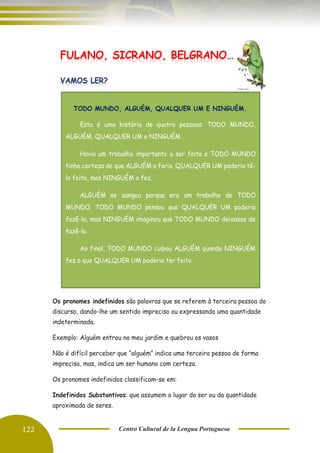 122 Centro Cultural de la Lengua Portuguesa
Os pronomes indefinidos são palavras que se referem à terceira pessoa do
discurso, dando-lhe um sentido impreciso ou expressando uma quantidade
indeterminada.
Exemplo: Alguém entrou no meu jardim e quebrou os vasos
Não é difícil perceber que “alguém” indica uma terceira pessoa de forma
imprecisa, mas, indica um ser humano com certeza.
Os pronomes indefinidos classificam-se em:
Indefinidos Substantivos: que assumem o lugar do ser ou da quantidade
aproximada de seres.
FULANO, SICRANO, BELGRANO…
TODO MUNDO, ALGUÉM, QUALQUER UM E NINGUÉM.
Esta é uma história de quatro pessoas: TODO MUNDO,
ALGUÉM, QUALQUER UM e NINGUÉM.
Havia um trabalho importante a ser feito e TODO MUNDO
tinha certeza de que ALGUÉM o faria. QUALQUER UM poderia tê-
lo feito, mas NINGUÉM o fez.
ALGUÉM se zangou porque era um trabalho de TODO
MUNDO. TODO MUNDO pensou que QUALQUER UM poderia
fazê-lo, mas NINGUÉM imaginou que TODO MUNDO deixasse de
fazê-lo.
Ao final, TODO MUNDO culpou ALGUÉM quando NINGUÉM
fez o que QUALQUER UM poderia ter feito.
 