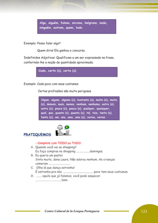 Centro Cultural de la Lengua Portuguesa 123
Exemplo: Posso falar algo?
Quem diria! Ela ganhou o concurso.
Indefinidos Adjetivos: Qualificam a um ser expressado na frase,
conferindo-lhe a noção de quantidade aproximada.
Exemplo: Cada povo com seus costumes
Certas profissões são muito perigosas
- Complete com TODO ou TUDO:
A. Quando você vai ao shopping?
Eu faço compras no shopping ..................domingos.
B. Eu queria um pastel.
Sinto muito, dona Laura. Não sobrou nenhum. As crianças
comeram .............................
C. Olha lá que dança estranha!
É estranha pra nós. ........................................ povo tem seus costumes.
D. ....... aquilo que já falamos, você pode esquecer.
...................................bem.
Algo, alguém, fulano, sicrano, belgrano, nada,
ninguém, outrem, quem, tudo.
Cada, certo (s), certa (s)
Algum, alguns, alguma (s), bastante (s), muito (s), muita
(s), demais, mais, menos, nenhum, nenhuma, outro (s),
outra (s), pouco (s), pouca (s), qualquer, quaisquer,
qual, que, quanto (s), quanta (s), tal, tais, tanto (s),
tanta (s), um, uns, uma, uma (s), varios, varias
 
