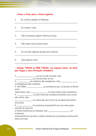 124 Centro Cultural de la Lengua Portuguesa
-Passe a frase para a forma negativa.
1. Eu conheço alguém em Manaus.
___________________________________________________
2. Eu comprei tudo.
___________________________________________________
3. Nós recebemos alguns folhetos da loja.
__________________________________________________
4. Nós vimos todo mundo ontem.
_________________________________________________
5. Eu convidei algumas amigas para almoçar.
___________________________________________________
6. Diga alguma coisa!
___________________________________________________
- Coloque TODOS ou NEM TODOS, nos espaços vazios, de modo
que chegue a uma afirmação verdadeira.
1. ________________os carros são veículos, mas
_______________os veículos são carros.
2. __________ os remédios são analgésicos, mas ______________
os analgésicos são remédios.
3. Até 1950, _____________ os automóveis que circulavam no Brasil
eram
importados, mas ______________ os importados eram automóveis.
4. _____________ os escritores da Academia Brasileira de Letras
são velhos, mas
______________ os velhos são escritores da Academia Brasileira
de Letras.
5. ____________ os acidentes automobilísticos ocorridos nesta
estrada se deveram
a falhas mecânicas ou humanas, mas __________________ os
acidentes
automobilísticos devidos a falhas mecânicas ou humanas aconteceram
nesta estrada.
 