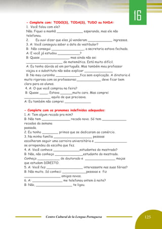 Centro Cultural de la Lengua Portuguesa 125
- Complete com: TODO(S), TODA(S), TUDO ou NADA:
1. Você falou com ele?
Não. Fiquei a manhã _____________ esperando, mas ele não
telefonou.
2. Eu ouvi dizer que eles já venderam ____________ ingressos.
3. A: Você conseguiu saber a data do vestibular?
B: Não consegui ________________, a secretaria estava fechada.
A: E você já estudou ___________?
B: Quase ______________, mas ainda não sei
__________________ de matemática. Está muito difícil.
A: Eu tenho dúvida só em português. Mas também meu professor
viajou e o substituto não sabe explicar ______________
B: No meu cursinho ____________fica sem explicação. A diretoria é
muito rigorosa com os professores:____________ deve ficar bem
claro para os alunos.
4. A: O que você comprou na feira?
B: Quase ____. Estava ______muito caro. Mas comprei
_____________ aquilo de que precisava.
A: Eu também não comprei _____________
- Complete com os pronomes indefinidos adequados:
1. A: Tem algum recado pra mim?
B: Não tem ______________ recado novo. Só tem ____________
recados da semana
passada.
2. Eu tenho ________ primos que se dedicaram ao comércio.
3. Na minha família ___________________ pessoas
escolheram seguir uma carreira universitária e ________________
se arrependeu da escolha que fez.
4. A: Você conhece _____________estudantes do mestrado?
B: Não, não conheço ______________estudante do mestrado.
Conheço ___________ de doutorado e _______________ moças
que estudam DIREITO.
5. A: Você fez __________________ interessante nas suas férias?
B: Não muito. Só conheci ____________pessoas e fiz
__________________ amigos novos.
6. A: _______________ me telefonou ontem à noite?
B: Não, __________________ te ligou.
16
 