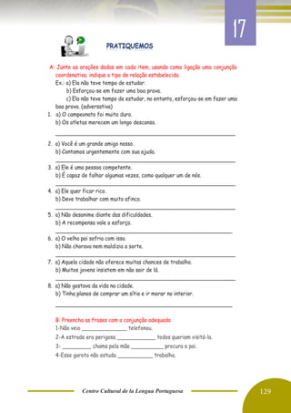 Centro Cultural de la Lengua Portuguesa 129
A: Junte as orações dadas em cada item, usando como ligação uma conjunção
coordenativa; indique o tipo de relação estabelecida.
Ex.: a) Ela não teve tempo de estudar.
b) Esforçou-se em fazer uma boa prova.
c) Ela não teve tempo de estudar, no entanto, esforçou-se em fazer uma
boa prova. (adversativa)
1. a) O campeonato foi muito duro.
b) Os atletas merecem um longo descanso.
________________________________________________________
2. a) Você é um grande amigo nosso.
b) Contamos urgentemente com sua ajuda.
________________________________________________________
3. a) Ele é uma pessoa competente.
b) É capaz de falhar algumas vezes, como qualquer um de nós.
________________________________________________________
4. a) Ele quer ficar rico.
b) Deve trabalhar com muito afinco.
________________________________________________________
5. a) Não desanime diante das dificuldades.
b) A recompensa vale o esforço.
_______________________________________________________
6. a) O velho pai sofria com isso.
b) Não chorava nem maldizia a sorte.
________________________________________________________
7. a) Aquela cidade não oferece muitas chances de trabalho.
b) Muitos jovens insistem em não sair de lá.
________________________________________________________
8. a) Não gostava da vida na cidade.
b) Tinha planos de comprar um sítio e ir morar no interior.
_______________________________________________________
B: Preencha as frases com a conjunção adequada
1-Não veio ______________ telefonou.
2-A estrada era perigosa ____________ todos queriam visitá-la.
3- _________ chama pela mãe __________ procura o pai.
4-Esse garoto não estuda ___________ trabalha.
17
 