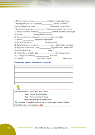 130 Centro Cultural de la Lengua Portuguesa
5-Argumentou durante duas hora ___________ não convenceu.
6-Falta carne no mercado ___________ conheça a comida vegetariana.
7-Nesse particular, você tem razão___________ não me convenceu.
8-Vivia zombando de todos _____________ não merecia complacência.
9-Conseguiu a aprovação ___________ estudou como nunca o fizera antes.
10-Não só reclamava da escola _____________ também atazanava os colegas.
11-Vou sair__________ aqui está muito abafado.
12-Ele caminhava apressadamente _________estava atrasado.
13-Estude ___________ não sairá nesse sábado.
14-Estive à sua procura ___________ não o encontrei.
15-Sempre foi muito estudioso ___________ não se adaptava à nova escola.
16-Faça tudo o que quiser fazer ___________ seja consciente de seus atos.
17-Simão não era rico _______________ pobre.
18-Adilson foi ao trabalho a pé _______________ voltou de automóvel.
19-O relógio não enferruja _____________ é de ouro.
20- A babá _____________ acariciava o bebê ___________ beliscava-o.
Não vá confundir: existe: Mas, Más e Mais
Mas = Conjunção adversativa
Más = Plural feminino de maus
Mais= Para tudo que é quantificável
Ela cresceu e ficou mais bonita do que era antes, mas continua ingênua.
Ela crê que não existem pessoas más.
 