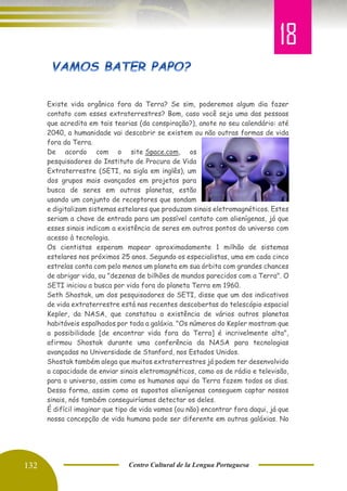 132 Centro Cultural de la Lengua Portuguesa
Existe vida orgânica fora da Terra? Se sim, poderemos algum dia fazer
contato com esses extraterrestres? Bom, caso você seja uma das pessoas
que acredita em tais teorias (da conspiração?), anote no seu calendário: até
2040, a humanidade vai descobrir se existem ou não outras formas de vida
fora da Terra.
De acordo com o site Space.com, os
pesquisadores do Instituto de Procura de Vida
Extraterrestre (SETI, na sigla em inglês), um
dos grupos mais avançados em projetos para
busca de seres em outros planetas, estão
usando um conjunto de receptores que sondam
e digitalizam sistemas estelares que produzam sinais eletromagnéticos. Estes
seriam a chave de entrada para um possível contato com alienígenas, já que
esses sinais indicam a existência de seres em outros pontos do universo com
acesso à tecnologia.
Os cientistas esperam mapear aproximadamente 1 milhão de sistemas
estelares nos próximos 25 anos. Segundo os especialistas, uma em cada cinco
estrelas conta com pelo menos um planeta em sua órbita com grandes chances
de abrigar vida, ou "dezenas de bilhões de mundos parecidos com a Terra". O
SETI iniciou a busca por vida fora do planeta Terra em 1960.
Seth Shostak, um dos pesquisadores do SETI, disse que um dos indicativos
de vida extraterrestre está nas recentes descobertas do telescópio espacial
Kepler, da NASA, que constatou a existência de vários outros planetas
habitáveis espalhados por toda a galáxia. "Os números do Kepler mostram que
a possibilidade [de encontrar vida fora da Terra] é incrivelmente alta",
afirmou Shostak durante uma conferência da NASA para tecnologias
avançadas na Universidade de Stanford, nos Estados Unidos.
Shostak também alega que muitos extraterrestres já podem ter desenvolvido
a capacidade de enviar sinais eletromagnéticos, como os de rádio e televisão,
para o universo, assim como os humanos aqui da Terra fazem todos os dias.
Dessa forma, assim como os supostos alienígenas conseguem captar nossos
sinais, nós também conseguiríamos detectar os deles.
É difícil imaginar que tipo de vida vamos (ou não) encontrar fora daqui, já que
nossa concepção de vida humana pode ser diferente em outras galáxias. No
18
 