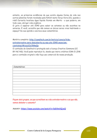 Centro Cultural de la Lengua Portuguesa 133
entanto, as primeiras evidências de que existe alguma forma de vida nos
outros planetas foram reveladas pela NASA nesta terça-feira (11), quando o
robô Curiosity localizou água líquida fluindo em Marte - o que poderia, em
todo caso, abrigar vida orgânica.
O jeito é esperar até 2040 para saber se estamos ou não sozinhos no
universo. E você, acredita que não somos os únicos seres vivos habitando o
espaço? De sua opinião e escreva seus comentários.
Matéria completa: http://canaltech.com.br/noticia/ciencia/Vida-
extraterrestre-sera-descoberta-ou-nao-ate-2040-anunciam-
cientistas/#ixzz3Je784wQv
O conteúdo do Canaltech é protegido sob a licença Creative Commons (CC
BY-NC-ND). Você pode reproduzi-lo, desde que insira créditos COM O LINK
para o conteúdo original e não faça uso comercial de nossa produção.
Comentários:
Façam dois grupos, os que acreditam na vida extraterrestre e os que não,
vamos debater o assunto?
Assistir: https://www.youtube.com/watch?v=llzGXmVQjwQ
 