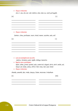 136 Centro Cultural de la Lengua Portuguesa
• Ouça e relacione:
ele, é , seu, ela, ser, até, médico, eles, elas, eu, você, português.
[e] [ԑ]
___________________________
___________________________
___________________________
___________________________
___________________________
___________________________
___________________________
___________________________
___________________________
___________________________
• Ouça e relacione
Senhor, cõmu, professor, moro, hotel, menor, sozinho, sola, avô.
[o] [ᴐ]
___________________________
___________________________
___________________________
___________________________
___________________________
___________________________
___________________________
___________________________
___________________________
___________________________
• Leia os exemplos em voz alta:
médico, farmácia, país, inglês, diálogo, bancário.
• Repita com o professor:
Qual, calma, jornal, quintal, aula, comercial, aluguel, abriu, abril, multa, sul,
lençol, sol, bolsa, estou, difícil, fácil, meu, mel, azul, hotel.
• Ouça e relacione:
Alemão, amanhã, são, irmão, dançou, falam, moraram, trabalham
[ɐ
͂ ] [ɐ
͂ w̃]
_____________________________
_____________________________
_____________________________
_____________________________
_____________________________
_____________________________
 