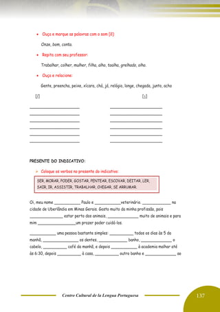 Centro Cultural de la Lengua Portuguesa 137
• Ouça e marque as palavras com o som [õ]:
Onze, bom, conta.
• Repita com seu professor:
Trabalhar, colher, mulher, filha, alho, toalha, grelhado, olho.
• Ouça e relacione:
Gente, preencha, peixe, xícara, chá, já, relógio, longe, chegada, junto, acho
[ʃ] [ʒ]
_____________________ ______________________
_____________________ ______________________
_____________________ ______________________
_____________________ ______________________
_____________________ ______________________
_____________________ ______________________
PRESENTE DO INDICATIVO:
➢ Coloque os verbos no presente do indicativo:
Oi, meu nome ___________ Paulo e ___________veterinário. ____________ na
cidade de Uberlândia em Minas Gerais. Gosto muito da minha profissão, pois
______________ estar perto dos animais, _____________ muito de animais e para
mim ________________um prazer poder cuidá-los.
___________ uma pessoa bastante simples: __________ todos os dias às 5 da
manhã, _______________ os dentes, ____________ banho, _____________ o
cabelo, __________ café da manhã, e depois ___________ à academia malhar até
às 6:30, depois __________ à casa, __________ outro banho e _____________ ao
SER, MORAR, PODER, GOSTAR, PENTEAR, ESCOVAR, DEITAR, LER,
SAIR, IR, ASSISTIR, TRABALHAR, CHEGAR, SE ARRUMAR.
 