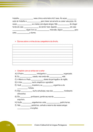 138 Centro Cultural de la Lengua Portuguesa
trabalho. _____________ numa clinica veterinária há 2 anos. Às vezes _________
cedo do trabalho e _____________ para tomar um sorvete ou comer uma pizza. Às
vezes ______________ ao cinema com alguns amigos. Não ___________ de chegar
tarde em casa, ______________ de dormir bem. Quando ____________ em casa
_____________ algum livro ou ____________ televisão, depois ___________ para
cama, ____________e durmo.
➢ Escreva sobre a rotina do seu companheiro da direita.
➢ Complete com os verbos ser e estar
A) O Pedro ____________ inteligente e ________________ organizado.
B) Eu ____________ casada, mas ainda não ____________ mãe.
C) A Maria e o Paulo ____________ alunos de português e de inglês.
D) A Ana _________ muito simpática e agradável.
E) Você __________ brasileiro, eu __________ argentino e ela
__________ italiana.
F) Elas ___________ muito estudiosas, mas eles __________ totalmente
diferentes.
G) Ela __________ professora, porém seu marido ___________
arquiteto.
H) Vocês _________ engenheiros e elas _____________ publicitarias.
I) Nós __________ pediatras, contudo a maioria dos nossos amigos
____________ cirurgiões.
 