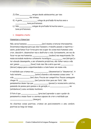Centro Cultural de la Lengua Portuguesa 139
J) Eles ___________ amigos desde adolescentes, por isso
____________ tão íntimos.
K) A gente _____________ colega de profissão há muitos anos e
__________ bons profissionais.
L) Nós ___________ colegas de profissão há muitos anos e __________
bons profissionais.
➢ Complete o texto:
Humanizar e Humorizar
Nós, seres humanos, _____________(ser) mesmo criaturas interessantes.
Inventamos máquinas para que elas fizessem o trabalho pesado e repetitivo –
assim, poderíamos ficar livres para nos ocupar de coisas mais humanas como
criar, descobrir, desenvolver-nos e desfrutar a vida. Curiosamente, em vez de
focar no que nos humaniza, ______________ (acabar) nos maquinizando. Em
nossa sociedade moderna e altamente tecnológica, _________-nos (obrigar) a
ter elevado desempenho, a ser altamente produtivos, não falhar nunca e não
sair jamais. _________ (levar) tudo isso tão a sério que mal ___________
(deixar) espaço para a espontaneidade e o bom humor em nossa vida.
A realidade que criamos nos _____________ (desumanizar) e ‘’desumoriza’’. A
todo instante, ___________ (estar) dizendo a nós mesmos coisas como: ‘’ A
vida ______________ (ser) dura. Preciso ser competitivo. Poucos conseguem
chegar lá. ______________ (ser) preciso lutar para ser feliz’’. São
pensamentos desse tipo que _____________ (povoar) o inconsciente coletivo,
passando de pessoa para pessoa e de geração, e _________________-se
(estabelecer) como verdades imutáveis.
O fato é que _______________ (precisar) aprender a usar o poder do
pensamento a nosso favor e a sermos capazes de criar a realidade que
____________________ (desejar).
Ao dizermos coisas positivas, criamos um posicionamento e uma conduta
positivas ao longo do tempo.
 