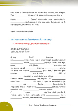 140 Centro Cultural de la Lengua Portuguesa
Como dizem os físicos quânticos, não há uma única realidade, mas múltiplas.
Tudo ______________ (depender) do ponto de vista de quem a observa.
Quando ______________ (adotar) pensamentos e uma conduta positiva,
_______________ (ser) capazes de olhar para nossos dramas e, em vez de
nos desesperar, encontramos uma saída.
Fonte: Revista Leila – Edição 87
ARTIGOS E CONTRAÇÕES (PREPOSIÇÃO + ARTIGO):
➢ Preencha com artigos, preposições e contrações:
O PAÍS QUE TEM TUDO
Jean Lévy (Revista Ícaro)
O bom ____________ Brasil? ___________ juventude ____________
país. __________ Europa tem o peso de uma civilização cansada, hoje mais
_____________ metade _______________ população tem 40 anos. Aqui,
apesar _____________ dificuldades, _______________ povo ainda tem
uma enorme provisão ___________ juventude e _______________alegria.
Faz festa para celebrar _____________ que é bom, e faz festa para
esquecer ______________ que é ruim. _____________ 1996 fui
_____________ Rio assistir a um dia de Carnaval e fiquei ____________
Carnaval inteiro. ____________ ano seguinte fui ______________
sambódromo ____________ São Paulo e fiquei tão entusiasmado que
____________ tema ___________ Escola _________ Samba Unidos de
Itaquera foi “França – Brasil, unidos ________________ sedução”. Terminei
desfilando. Todo _________________ consulado desfilou.
E _____________ beleza ______________ país? Uma cidade como Rio de
Janeiro, assim tão bem aconchegada entre ______________ mar e
____________ montanha, onde existe isso __________________ mundo?
 