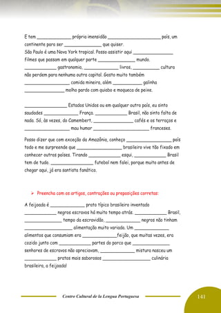 Centro Cultural de la Lengua Portuguesa 141
E tem _____________ própria imensidão ____________________ país, um
continente para ser ______________ que quiser.
São Paulo é uma Nova York tropical. Posso assistir aqui _______________
filmes que passam em qualquer parte ______________ mundo.
____________ gastronomia, _____________ livros, __________ cultura
não perdem para nenhuma outra capital. Gosto muito também
_________________ comida mineira, além ___________ galinha
_______________ molho pardo com quiabo e moqueca de peixe.
________________ Estados Unidos ou em qualquer outro país, eu sinto
saudades _____________ França. ____________ Brasil, não sinto falta de
nada. Só, às vezes, do Camembert, _______________ cafés e os terraços e
_________________ mau humor _____________________ franceses.
Posso dizer que com exceção da Amazônia, conheço _________________ país
todo e me surpreende que _________________ brasileiro vive tão fixado em
conhecer outros países. Tirando ____________ esqui, ____________ Brasil
tem de tudo. ________________ futebol nem falei, porque muito antes de
chegar aqui, já era santista fanático.
➢ Preencha com os artigos, contrações ou preposições corretas:
A feijoada é _____________ prato típico brasileiro inventado
____________ negros escravos há muito tempo atrás. ____________ Brasil,
______________ tempo da escravidão, _____________ negros não tinham
__________________ alimentação muito variada. Um _____________
alimentos que consumiam era _____________feijão, que muitas vezes, era
cozido junto com ____________ partes do porco que ______________
senhores de escravos não apreciavam, _____________ mistura nasceu um
____________ pratos mais saborosos __________________ culinária
brasileira, a feijoada!
 