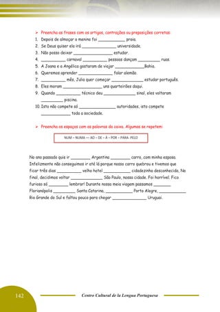 142 Centro Cultural de la Lengua Portuguesa
➢ Preencha as frases com os artigos, contrações ou preposições corretas:
1. Depois de almoçar o menino foi ___________ praia.
2. Se Deus quiser ela irá ______________ universidade.
3. Não posso deixar ________________ estudar.
4. __________ carnaval __________ pessoas dançam _________ ruas.
5. A Joana e a Angélica gostaram de viajar ____________Bahia.
6. Queremos aprender ______________ falar alemão.
7. __________ mês, Julia quer começar _____________ estudar português.
8. Eles moram ________________ uns quarteirões daqui.
9. Quando __________ técnico deu _____________ sinal, eles voltaram
_________ piscina.
10. Isto não compete só _______________ autoridades, isto compete
____________ toda a sociedade.
➢ Preencha os espaços com as palavras da caixa. Algumas se repetem:
No ano passado quis ir ________ Argentina ________ carro, com minha esposa.
Infelizmente não conseguimos ir até lá porque nosso carro quebrou e tivemos que
ficar três dias __________ velho hotel ___________ cidadezinha desconhecida, No
final, decidimos voltar _____________ São Paulo, nossa cidade. Foi horrível. Fico
furioso só ________ lembrar! Durante nossa meia viagem passamos _______
Florianópolis _________ Santa Catarina, ___________ Porto Alegre, ___________
Rio Grande do Sul e faltou pouco para chegar ______________ Uruguai.
NUM – NUMA –– AO – DE – À – POR – PARA- PELO
 