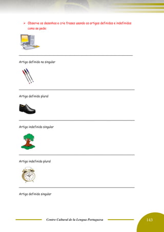 Centro Cultural de la Lengua Portuguesa 143
➢ Observe os desenhos e crie frases usando os artigos definidos e indefinidos
como se pede:
______________________________________________________________
Artigo definido no singular
_______________________________________________________________
Artigo definido plural
_______________________________________________________________
Artigo indefinido singular
_______________________________________________________________
Artigo indefinido plural
_______________________________________________________________
Artigo definido singular
 