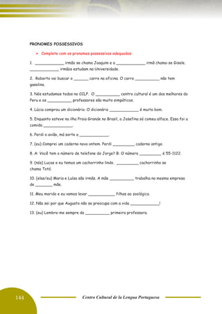 144 Centro Cultural de la Lengua Portuguesa
PRONOMES POSSESSIVOS
➢ Complete com os pronomes possessivos adequados:
1. ____________ irmão se chama Joaquim e a ____________ irmã chama-se Gisele.
____________ irmãos estudam na Universidade.
2. Roberto vai buscar o ______ carro na oficina. O carro __________ não tem
gasolina.
3. Nós estudamos todos no CCLP. O __________ centro cultural é um dos melhores do
Peru e os __________ professores são muito simpáticos.
4. Lúcia comprou um dicionário. O dicionário ____________ é muito bom.
5. Enquanto esteve na ilha Praia Grande no Brasil, a Josefina só comeu alface. Essa foi a
comida ____________.
6. Perdi o avião, má sorte a ____________.
7. (eu) Comprei um caderno novo ontem. Perdi _________ caderno antigo.
8. A: Você tem o número de telefone do Jorge? B: O número _________ é 55-1122.
9. (nós) Lucas e eu temos um cachorrinho lindo. _________ cachorrinho se
chama Totó.
10. (elas/eu) Maria e Luísa são irmãs. A mãe __________ trabalha na mesma empresa
de _______ mãe.
11. Meu marido e eu vamos levar ___________ filhas ao zoológico.
12. Não sei por que Augusto não se preocupa com a vida ____________!
13. (eu) Lembro-me sempre da __________ primeira professora.
 