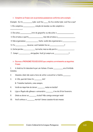 Centro Cultural de la Lengua Portuguesa 145
➢ Complete as frases com os pronomes possessivos conforme este exemplo:
Exemplo: Eu fiz _________lição; você fez ____ Eu fiz a minha lição; você fez a sua?
1. Ele completou ___________ coleção de moedas; eu não completei a
____________.
2. Ele achou ___________livro de geografia; eu não achei o ________________.
3. Ele arrumou o quarto______________ mas não arrumou o_________________.
4. Nós organizamos ____________ festa; vocês não organizaram a _____________.
5. Fiz ___________ deveres; você também fez os ______________?
6. Carlos perdeu ___________ borracha; mas eu não perdi a ________________.
7. Cumpri ___________ obrigações. Você já cumpriu as ______________?
➢ Escreva o PRONOME POSSESSIVO que completa corretamente as seguintes
frases.
1. A América foi descoberta por um italiano. O nome _________ era Cristóvão
Colombo.
2. Amanda e Gabi não veem a hora de voltar e encontrar a família _______.
3. A: Olá, querido! Como foi _______ dia?
B: Trabalhei bastante, como sempre.
4. Vocês se importam de deixar _______ malas no balcão?
8. Lígia e Ângela são gêmeas: o aniversário _______ é no dia 19 de fevereiro.
9. Onde eu deixei os _______ óculos? Não consigo enxergar nada!
10. Você conhece o _______ marido? Somos casados há seis meses.
 