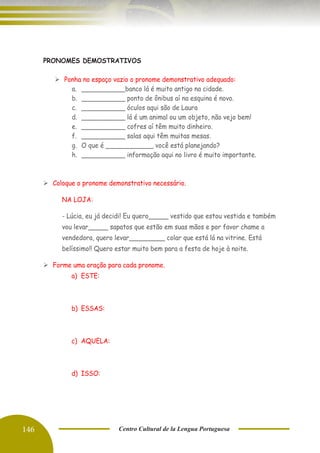 146 Centro Cultural de la Lengua Portuguesa
PRONOMES DEMOSTRATIVOS
➢ Ponha no espaço vazio o pronome demonstrativo adequado:
a. ___________banco lá é muito antigo na cidade.
b. ___________ ponto de ônibus aí na esquina é novo.
c. ___________ óculos aqui são de Laura
d. ___________ lá é um animal ou um objeto, não vejo bem!
e. ___________ cofres aí têm muito dinheiro.
f. ___________ salas aqui têm muitas mesas.
g. O que é ____________ você está planejando?
h. ___________ informação aqui no livro é muito importante.
➢ Coloque o pronome demonstrativo necessário.
NA LOJA:
- Lúcia, eu já decidi! Eu quero_____ vestido que estou vestida e também
vou levar_____ sapatos que estão em suas mãos e por favor chame a
vendedora, quero levar_________ colar que está lá na vitrine. Está
belíssimo!! Quero estar muito bem para a festa de hoje à noite.
➢ Forme uma oração para cada pronome.
a) ESTE:
b) ESSAS:
c) AQUELA:
d) ISSO:
 