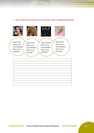 Centro Cultural de la Lengua Portuguesa 147
➢ Você conhece estas pessoas? Converse com seu colega e responda as perguntas.
Quem é ela?
Qual é a sua
nacionalidade?
Qual é a sua
profissão?
Quem é ela?
Qual é a sua
nacionalidade?
Qual é a sua
profissão?
Quem são eles?
Qual é a sua
nacionalidade?
Qual é a sua
profissão?
Quem é ele?
Qual é a sua
nacionalidade?
Qual é a sua
profissão?
 