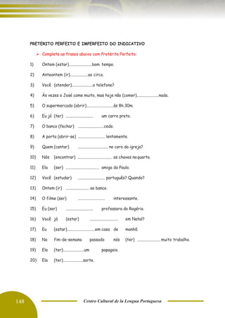 148 Centro Cultural de la Lengua Portuguesa
PRETERITO PERFEITO E IMPERFEITO DO INDICATIVO
➢ Complete as frases abaixo com Pretérito Perfeito:
1) Ontem (estar).......................bom tempo.
2) Anteontem (ir)..................ao circo.
3) Você (atender).....................o telefone?
4) Às vezes o José come muito, mas hoje não (comer)......................nada.
5) O supermercado (abrir)...........................às 8h.30m.
6) Eu já (ter) ........................... um carro preto.
7) O banco (fechar) ..........................cedo.
8) A porta (abrir-se) ........................... lentamente.
9) Quem (cantar) .............................. no coro da igreja?
10) Nós (encontrar) .................................. as chaves noquarto.
11) Ela (ser) ................................. amiga do Paulo.
12) Você (estudar) ........................... português? Quando?
13) Ontem (ir) ....................... ao banco.
14) O filme (ser) ........................... interessante.
15) Eu (ser) ........................... professora do Rogério.
16) Você já (estar) ............................ em Natal?
17) Eu (estar)............................em casa de manhã.
18) No fim-de-semana passado nós (ter) ....................... muito trabalho.
19) Ela (ter).....................um papagaio.
20) Ela (ter)....................sorte.
 