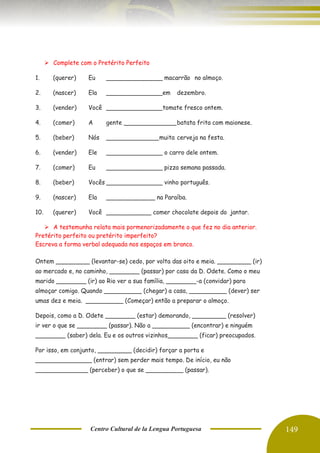 Centro Cultural de la Lengua Portuguesa 149
➢ Complete com o Pretérito Perfeito
1. (querer) Eu _______________ macarrão no almoço.
2. (nascer) Ela _______________em dezembro.
3. (vender) Você _______________tomate fresco ontem.
4. (comer) A gente ______________batata frita com maionese.
5. (beber) Nós ______________muita cerveja na festa.
6. (vender) Ele _______________ o carro dele ontem.
7. (comer) Eu _______________ pizza semana passada.
8. (beber) Vocês _______________ vinho português.
9. (nascer) Ela _____________ na Paraíba.
10. (querer) Você ____________ comer chocolate depois do jantar.
➢ A testemunha relata mais pormenorizadamente o que fez no dia anterior.
Pretérito perfeito ou pretérito imperfeito?
Escreva a forma verbal adequada nos espaços em branco.
Ontem _________ (levantar-se) cedo, por volta das oito e meia. _________ (ir)
ao mercado e, no caminho, ________ (passar) por casa da D. Odete. Como o meu
marido ________ (ir) ao Rio ver a sua família, ________-a (convidar) para
almoçar comigo. Quando __________ (chegar) a casa, __________ (dever) ser
umas dez e meia. __________ (Começar) então a preparar o almoço.
Depois, como a D. Odete ________ (estar) demorando, _________ (resolver)
ir ver o que se ________ (passar). Não a __________ (encontrar) e ninguém
________ (saber) dela. Eu e os outros vizinhos________ (ficar) preocupados.
Por isso, em conjunto, _________ (decidir) forçar a porta e
_______________ (entrar) sem perder mais tempo. De início, eu não
______________ (perceber) o que se __________ (passar).
 