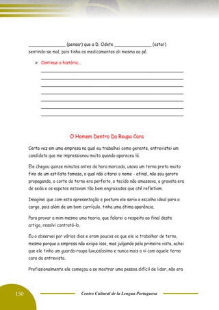 150 Centro Cultural de la Lengua Portuguesa
______________ (pensar) que a D. Odete ______________ (estar)
sentindo-se mal, pois tinha os medicamentos ali mesmo ao pé.
➢ Continue a história...
______________________________________________________
______________________________________________________
______________________________________________________
______________________________________________________
______________________________________________________
______________________________________________________
______________________________________________________
O Homem Dentro Da Roupa Cara
Certa vez em uma empresa na qual eu trabalhei como gerente, entrevistei um
candidato que me impressionou muito quando apareceu lá.
Ele chegou quinze minutos antes da hora marcada, usava um terno preto muito
fino de um estilista famoso, o qual não citarei o nome - afinal, não sou garoto
propaganda, o corte do terno era perfeito, o tecido não amassava, a gravata era
de seda e os sapatos estavam tão bem engraxados que até refletiam.
Imaginei que com esta apresentação e postura ele seria a escolha ideal para o
cargo, pois além de um bom currículo, tinha uma ótima aparência.
Para provar a mim mesmo uma teoria, que falarei a respeito ao final deste
artigo, resolvi contratá-lo.
Eu o observei por vários dias e eram poucos os que ele ia trabalhar de terno,
mesmo porque a empresa não exigia isso, mas julgando pela primeira vista, achei
que ele tinha um guarda-roupa luxuosíssimo e nunca mais o vi com aquele terno
caro da entrevista.
Profissionalmente ele começou a se mostrar uma pessoa difícil de lidar, não era
de tratar os colegas de trabalho com muito respeito.
 