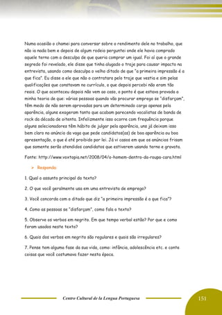 Centro Cultural de la Lengua Portuguesa 151
Numa ocasião o chamei para conversar sobre o rendimento dele no trabalho, que
não ia nada bem e depois de algum rodeio perguntei onde ele havia comprado
aquele terno com a desculpa de que queria comprar um igual. Foi aí que o grande
segredo foi revelado, ele disse que tinha alugado o traje para causar impacto na
entrevista, usando como desculpa o velho ditado de que “a primeira impressão é a
que fica”. Eu disse a ele que não o contratara pelo traje que vestia e sim pelas
qualificações que constavam no currículo, o que depois percebi não eram tão
reais. O que aconteceu depois não vem ao caso, o ponto é que estava provada a
minha teoria de que: várias pessoas quando vão procurar emprego se “disfarçam”,
têm medo de não serem aprovadas para um determinado cargo apenas pela
aparência, alguns exageram tanto que acabam parecendo vocalistas de banda de
rock da década de oitenta. Infelizmente isso ocorre com frequência porque
alguns selecionadores têm hábito de julgar pela aparência, uns já deixam isso
bem claro no anúncio da vaga que pede candidatos(as) de boa aparência ou boa
apresentação, o que é até proibido por lei. Já vi casos em que os anúncios frisam
que somente serão atendidos candidatos que estiverem usando terno e gravata.
Fonte: http://www.voxtopia.net/2008/04/o-homem-dentro-da-roupa-cara.html
➢ Responda:
1. Qual o assunto principal do texto?
2. O que você geralmente usa em uma entrevista de emprego?
3. Você concorda com o ditado que diz “a primeira impressão é a que fica”?
4. Como as pessoas se “disfarçam”, como fala o texto?
5. Observe os verbos em negrito. Em que tempo verbal estão? Por que e como
foram usados neste texto?
6. Quais dos verbos em negrito são regulares e quais são irregulares?
7. Pense tem alguma fase da sua vida, como: infância, adolescência etc. e conte
coisas que você costumava fazer nesta época.
 