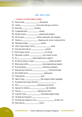 152 Centro Cultural de la Lengua Portuguesa
MÁS, MAIS E MAS
➢ Complete com [Mais] [Mas] ou [Más]:
01 - Pedro estuda, _______________ não aprende.
02 - Vendeu ________________ livros neste mês que no anterior.
03 - Bonitinha, ____________ ordinária.
04 - A população pede ____________ escolas.
05 - Ela não é bonita, ____________ conquista pela simpatia.
06 - Ele foi quem _____________ tentou; ainda assim, não conseguiu.
07 - Dizem as _________________ línguas que ele vai ser o nosso prefeito.
08 - Municípios exigem _____________ escolas.
09 - Amor é igual fumaça: sufoca, ________________ passa.
10 - Este país está cada dia _______________violento.
11- Tentei chegar na hora, _______________ me atrasei.
12 - Não ganhei o prêmio, ______________dei o melhor de mim.
13 - As ________________ ações empobrecem o espírito.
14 - É o Rio de Janeiro a cidade _______________ violenta do Brasil?
15 - Estes alunos estão _______________ bem preparados que aqueles.
16 - É um dos países _________________ miseráveis do planeta.
17 - Elas pareciam invencíveis, ________________ foram derrotadas.
18 - Ele trabalha muito, ________________ ganha pouco.
19 - Todos querem ________________ amor.
20 - Queria viajar, ________________ não consegui comprar passagem.
21 - As pessoas deste lugar são muito ___________________.
22 - Ela é ___________________ atenciosa que as outras.
23 - Querem ter dinheiro, ________________ não trabalham.
24 - Escreva _________________ depressa, por favor!
25 – A garota trazia _______________ lembranças daquele tempo.
26 – Só pensa em enriquecer __________________.
27 - Ela disse que compraria o livro, __________________ ela não o fez.
28 - Está cada dia _______________ bonita.
 