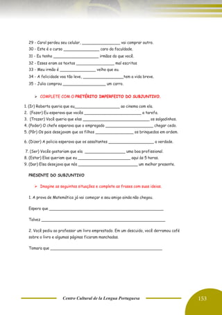Centro Cultural de la Lengua Portuguesa 153
29 - Carol perdeu seu celular, ________________ vai comprar outro.
30 - Este é o curso _______________ caro da faculdade.
31 - Eu tenho ___________________ irmãos do que você.
32 - Esses eram os textos ________________ mal escritos
33 - Meu irmão é _______________ velho que eu.
34 - A felicidade voa tão leve, _________________tem a vida breve.
35 - Julia comprou __________________ um carro.
➢ COMPLETE COM O PRETÉRITO IMPERFEITO DO SUBJUNTIVO.
1. (Ir) Roberta queria que eu___________________ ao cinema com ela.
2. (Fazer) Eu esperava que vocês ________________________ a tarefa.
3. (Trazer) Você queria que elas ____________________________ os salgadinhos.
4. (Poder) O chefe esperava que o empregado ____________________ chegar cedo.
5. (Pôr) Os pais desejavam que os filhos ________________ os brinquedos em ordem.
6. (Dizer) A policia esperava que os assaltantes ___________________ a verdade.
7. (Ser) Vocês gostariam que ela _________________ uma boa profissional.
8. (Estar) Elas queriam que eu ______________________ aqui às 5 horas.
9. (Dar) Elsa desejava que nós _________________________ um melhor presente.
PRESENTE DO SUBJUNTIVO
➢ Imagine as seguintes situações e complete as frases com suas ideias.
1. A prova de Matemática já vai começar e seu amigo ainda não chegou.
Espero que ________________________________________________
Talvez ____________________________________________________
2. Você pediu ao professor um livro emprestado. Em um descuido, você derramou café
sobre o livro e algumas páginas ficaram manchadas.
Tomara que _______________________________________________
 