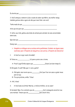 154 Centro Cultural de la Lengua Portuguesa
Eu duvido que _____________________________________________
3. Você começou a namorar Luíza e acaba de saber que Mário, seu melhor amigo,
também gostava dela e agora ele não quer mais falar com você.
Tenho medo de que _________________________________________
Acho que ele quer que _______________________________________
4. Sofia, sua irmã, ganhou uma bolsa de estudo para estudar em uma universidade
americana.
Que bom que ______________________________________________
Desejo que ________________________________________________
➢ Complete os diálogos com os verbos entre parênteses. Cuidado: em alguns casos
você deve usar o Presente do Subjuntivo e em outros, o Presente do Indicativo!
1. A-Você vai viajar neste feriadão?
B-Talvez eu ______________ (ir) para a praia com a turma.
A- Praia? Legal! Então espero que ______________(fazer) um bom tempo lá.
B-Obrigado. E você? Não quer ir com a gente?
A- Obrigado, mas receio que eu _________(ter) que ficar em casa e ajudar meus
pais na loja.
B- Fica pra próxima, então. Tchau!
A- Até, tchau!
2. A-Você sabe da última? Marisa, a irmã de Antônio, vai se casar!
B-Verdade? Mas, fico contente que ela __________(ter) conseguido encontrar sua
cara-metade. Tomara que ela _____________(ser) muito feliz.
 