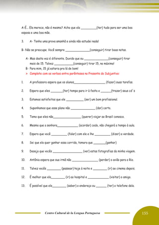Centro Cultural de la Lengua Portuguesa 155
A-É... Ela merece, não é mesmo? Acho que ela _________(ter) tudo para ser uma boa
esposa e uma boa mãe.
3. A- Tenho uma prova amanhã e ainda não estudei nada!
B- Não se preocupe. Você sempre ______________(conseguir) tirar boas notas.
A- Mas desta vez é diferente. Duvido que eu ______________(conseguir) tirar
mais de 15. Talvez ___________(conseguir) tirar 15, no máximo!
B- Para mim, 15 já estaria pra lá de bom!
➢ Complete com os verbos entre parênteses no Presente do Subjuntivo:
1. A professora espera que os alunos__________________ (fazer) suas tarefas.
2. Espero que eles _______(ter) tempo para ir à festa e ______(trazer) seus cd´s
3. Estamos satisfeitos que ele __________ (ser) um bom profissional.
4. Suponhamos que esse plano não ______________ (dar) certo.
5. Temo que eles não________________ (querer) viajar ao Brasil conosco.
6. Mesmo que a senhora____________ (acordar) cedo, não chegará a tempo à aula.
7. Espero que você _________ (falar) com ele e lhe _________ (dizer) a verdade.
8. Sei que ela quer ganhar essa corrida, tomara que _______(ganhar)
9. Desejo que vocês _________________ (ver) estas fotografias da minha viagem.
10. Antônia espera que sua irmã não _______________ (perder) o avião para o Rio.
11. Talvez vocês ________ (passear) hoje à noite e ________ (ir) ao cinema depois.
12. É melhor que ela________ (ir) ao hospital e ____________ (visitar) o amigo.
13. É possível que ele________ (saber) o endereço ou ______ (ter) o telefone dela.
 