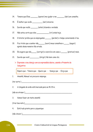 156 Centro Cultural de la Lengua Portuguesa
14. Tomara que Elias _______ (querer) me ajudar e me _______ (dar) um conselho.
15. É melhor que vocês __________ (ser) sinceros.
16. Duvido que vocês _______ (estar) dizendo a verdade.
17. Não estou certa que eles ____________ (vir) ainda hoje.
18. O diretor proíbe que os empregados ______ (perder) o tempo conversando à toa.
19. Fico triste que o senhor não______ (ouvir) meus conselhos e _____ (seguir)
agindo dessa maneira tão errada.
20. Ela sugere que nós_____ (corrigir) o exercício em casa e ______ (praticar) mais.
21. Duvido que você _________ (dirigir) tão bem como diz.
➢ Expresse o seu desejo com as expressões abaixo, usando o Presente do
Subjuntivo
Espero que - Tomara que - Quero que - Desejo que - Exijo que
1. Amanhã, Manuel vai procurar emprego.
(ter sorte ) _______________________________________________________
2. A chegada do avião está marcada para as 4h 15 m.
(não se atrasar )______________________________________________
3. Vamos fazer um teste amanhã
(tirar boa nota )______________________________________________
4. Está tudo pronto para o piquenique
(não chover )________________________________________________
 