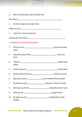 Centro Cultural de la Lengua Portuguesa 157
5. Mário e Andreia vão se casar no próximo mês
(ser felizes )_________________________________________________
6. Os alunos chegam cada dia mais tarde
(chegar na hora )_____________________________________________
7. A garota vai contar tudo para ele.
(compreender suas razões )_________________________________________
➢ Preencha com o Presente do Subjuntivo:
1. É bom que você ________________________________ (estudar) para esse
exame.
2. José proíbe que seu filho_____________________________ (deitar-se)
tarde.
3. Talvez eu _________________________________________ (ganhar) esse
prêmio.
4. É melhor que você __________________________________ (fumar) menos
5. Gerardo não acredita que eu_______________________ (conhecer) sua avó.
6. Quero que o menino__________________(lavar) as mãos antes de almoçar.
7. É possível que vocês ___________________ (conhecer) a filha do treinador.
8. Maria quer que nós lhe ______________________ (emprestar) dois mil reais.
9. Duvido que ele ______________________________ (chegar) na hora.
10. Eu espero que você ________________________ (compreender) a minha
situação
 
