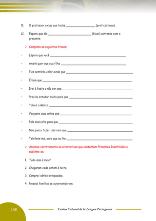 158 Centro Cultural de la Lengua Portuguesa
11. O professor exige que todos _________________ (praticar) mais.
12. Espero que ela _________________________ (ficar) contente com o
presente.
➢ Complete as seguintes frases:
• Espero que você ____________________________________________
• André quer que sua filha ______________________________________
• Eles sentirão calor ainda que _______________________________________
• É bom que ____________________________________________________
• Irei à festa a não ser que _________________________________________
• Preciso estudar muito para que _____________________________________
• Talvez o Marco ________________________________________________
• Vou para casa antes que __________________________________________
• Fale mais alto para que ___________________________________________
• Não quero fazer isso nem que ______________________________________
• Telefone-me, para que eu lhe ______________________________________.
➢ Assinale corretamente as alternativas que contenham Pronomes Indefinidos e
sublinhe-os.
1. Tudo isso é meu?
2. Chegaram cedo ontem à noite.
3. Comprei vários brinquedos.
4. Nossas famílias se surpreenderam.
 