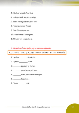 Centro Cultural de la Lengua Portuguesa 159
5. Qualquer um pode fazer isso.
6. Acho que você tem poucos amigos.
7. Estes são os jogos de que lhe falei.
8. Todos querem ser felizes.
9. Isso é demais para mim.
10. Aquele homem é estrangeiro.
11. Ninguém veio para o almoço.
➢ Complete as frases abaixo com os pronomes adequados:
ALGO – CERTA – UNS – QUALQUER – POUCO - VÁRIAS – MUITOS - NINGUÉM
1. Será que ________ aconteceu?
2. Aprendi _________ lições.
3. ________ passageiros ficaram.
4. ________ manhã nos encontramos.
5. ________ alunos não quiseram participar.
6. ________ falou nada.
7. Tomou ________ café.
 
