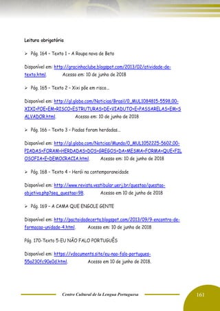 Centro Cultural de la Lengua Portuguesa 161
Leitura obrigatória
➢ Pág. 164 – Texto 1 – A Roupa nova de Beto
Disponível em: http://gracinhaclube.blogspot.com/2013/02/atividade-de-
texto.html. Acesso em: 10 de junho de 2018
➢ Pág. 165 – Texto 2 – Xixi põe em risco...
Disponível em: http://gl.globo.com/Noticias/Brasil/0,,MUL1084815-5598,00-
XIXI+POE+EM+RISCO+ESTRUTURAS+DE+VIADUTO+E+PASSARELAS+EM+S
ALVADOR.html. Acesso em: 10 de junho de 2018
➢ Pág. 166 – Texto 3 – Piadas foram herdadas...
Disponível em: http://gl.globo.com/Notcias/Mundo/0,,MUL1052225-5602,00-
PIADAS+FORAM+HERDADAS+DOS+GREGOS+DA+MESMA+FORMA+QUE+FIL
OSOFIA+E+DEMOCRACIA.html. Acesso em: 10 de junho de 2018
➢ Pág. 168 – Texto 4 – Herói na contemporaneidade
Disponível em: http://www.revista.vestibular.uerj.br/questao/questao-
objetiva.php?seq_questao=98. Acesso em 10 de junho de 2018
➢ Pág. 169 – A CAMA QUE ENGOLE GENTE
Disponível em: http://pactoidadecerta.blogspot.com/2013/09/9-encontro-de-
formacao-unidade-4.html. Acesso em: 10 de junho de 2018
Pág. 170-Texto 5-EU NÃO FALO PORTUGUÊS
Disponível em: https://vdocuments.site/eu-nao-falo-portugues-
55a230fc90e0d.html. Acesso em 10 de junho de 2018.
 