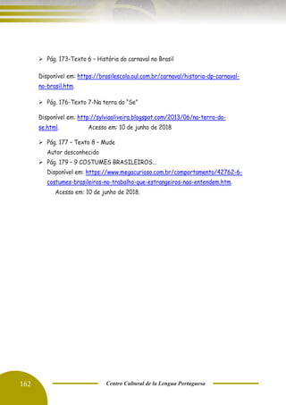 162 Centro Cultural de la Lengua Portuguesa
➢ Pág. 173-Texto 6 – História do carnaval no Brasil
Disponível em: https://brasilescola.oul.com.br/carnaval/historia-dp-carnaval-
no-brasil.htm.
➢ Pág. 176-Texto 7-Na terra do “Se”
Disponível em: http://sylviaoliveira.blogspot.com/2013/06/na-terra-do-
se.html. Acesso em: 10 de junho de 2018
➢ Pág. 177 – Texto 8 – Mude
Autor desconhecido
➢ Pág. 179 – 9 COSTUMES BRASILEIROS...
Disponível em: https://www.megacurioso.com.br/comportamento/42762-6-
costumes-brasileiros-no-trabalho-que-estrangeiros-nao-entendem.htm.
Acesso em: 10 de junho de 2018.
 