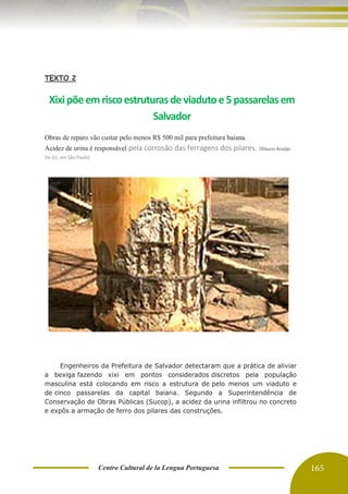Centro Cultural de la Lengua Portuguesa 165
TEXTO 2
Xixipõeem riscoestruturasdeviadutoe5passarelasem
Salvador
Obras de reparo vão custar pelo menos R$ 500 mil para prefeitura baiana.
Acidez de urina é responsável pela corrosão das ferragens dos pilares. (Glauco Araújo
Do G1, em São Paulo)
Engenheiros da Prefeitura de Salvador detectaram que a prática de aliviar
a bexiga fazendo xixi em pontos considerados discretos pela população
masculina está colocando em risco a estrutura de pelo menos um viaduto e
de cinco passarelas da capital baiana. Segundo a Superintendência de
Conservação de Obras Públicas (Sucop), a acidez da urina infiltrou no concreto
e expôs a armação de ferro dos pilares das construções.
 