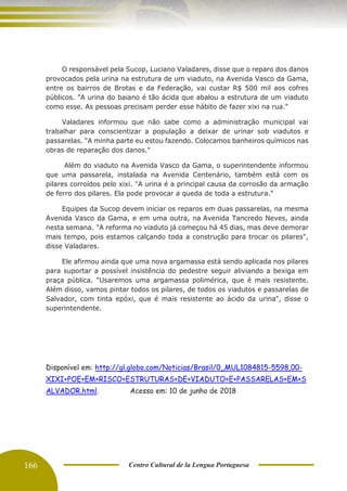 166 Centro Cultural de la Lengua Portuguesa
O responsável pela Sucop, Luciano Valadares, disse que o reparo dos danos
provocados pela urina na estrutura de um viaduto, na Avenida Vasco da Gama,
entre os bairros de Brotas e da Federação, vai custar R$ 500 mil aos cofres
públicos. "A urina do baiano é tão ácida que abalou a estrutura de um viaduto
como esse. As pessoas precisam perder esse hábito de fazer xixi na rua."
Valadares informou que não sabe como a administração municipal vai
trabalhar para conscientizar a população a deixar de urinar sob viadutos e
passarelas. "A minha parte eu estou fazendo. Colocamos banheiros químicos nas
obras de reparação dos danos."
Além do viaduto na Avenida Vasco da Gama, o superintendente informou
que uma passarela, instalada na Avenida Centenário, também está com os
pilares corroídos pelo xixi. "A urina é a principal causa da corrosão da armação
de ferro dos pilares. Ela pode provocar a queda de toda a estrutura."
Equipes da Sucop devem iniciar os reparos em duas passarelas, na mesma
Avenida Vasco da Gama, e em uma outra, na Avenida Tancredo Neves, ainda
nesta semana. "A reforma no viaduto já começou há 45 dias, mas deve demorar
mais tempo, pois estamos calçando toda a construção para trocar os pilares",
disse Valadares.
Ele afirmou ainda que uma nova argamassa está sendo aplicada nos pilares
para suportar a possível insistência do pedestre seguir aliviando a bexiga em
praça pública. "Usaremos uma argamassa polimérica, que é mais resistente.
Além disso, vamos pintar todos os pilares, de todos os viadutos e passarelas de
Salvador, com tinta epóxi, que é mais resistente ao ácido da urina", disse o
superintendente.
Disponível em: http://gl.globo.com/Noticias/Brasil/0,,MUL1084815-5598,00-
XIXI+POE+EM+RISCO+ESTRUTURAS+DE+VIADUTO+E+PASSARELAS+EM+S
ALVADOR.html. Acesso em: 10 de junho de 2018
 