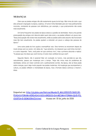 168 Centro Cultural de la Lengua Portuguesa
MUDANÇAS
Claro que as piadas antigas não são exatamente iguais às de hoje. Não rimos de tudo o que
eles achavam engraçado na época, explicou. O humor tinha liberdade para ser mais politicamente
incorreto, zombando de pessoas com deficiência, por exemplo, o que praticamente não existe
mais atualmente.
Um tema frequente nas piadas da época estava a questão da identidade. Havia uma grande
preocupação dos antigos com ideia de saber quem eles eram, e as piadas refletem um pouco isso.
"Essa preocupação não existe mais atualmente, então as piadas sobre este assunto não funcionam
mais tão bem atualmente. As piadas ajudam a entender um pouco a cabeça das pessoas da
época.”
Uma outra piada do livro ajuda a exemplificar isso: Dois homens se encontram depois de
muito tempo sem se verem. Um deles diz: “que estranho, me disseram que você tinha morrido”,
e o outro responde: “bem, você pode ver que continuo vivo”, mas o primeiro discorda e replica:
“A pessoa que me disse que você morreu é muito mais confiável de que você”.
Segundo Beard, não é possível falar em evolução no humor, mas percebe-se que ele,
naturalmente, passou por mudanças com o tempo. “Hoje não rimos mais de problemas de
identidade, temos um maior controle com o politicamente correto. Na época, não se fazia piada
sobre crianças, que é algo muito popular nas piadas modernas. Há mudanças que acompanham a
cultura, as piadas refletem a mentalidade da época, mas o formato básico continua o mesmo”,
disse.
Disponível em: http://gl.globo.com/Notcias/Mundo/0,,MUL1052225-5602,00-
PIADAS+FORAM+HERDADAS+DOS+GREGOS+DA+MESMA+FORMA+QUE+FIL
OSOFIA+E+DEMOCRACIA.html. Acesso em: 10 de junho de 2018
 