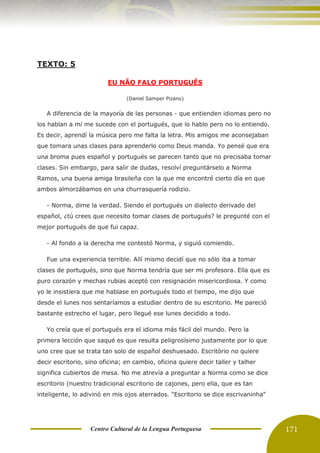 Centro Cultural de la Lengua Portuguesa 171
TEXTO: 5
EU NÃO FALO PORTUGUÊS
(Daniel Samper Pizano)
A diferencia de la mayoría de las personas - que entienden idiomas pero no
los hablan a mí me sucede con el portugués, que lo hablo pero no lo entiendo.
Es decir, aprendí la música pero me falta la letra. Mis amigos me aconsejaban
que tomara unas clases para aprenderlo como Deus manda. Yo pensé que era
una broma pues español y portugués se parecen tanto que no precisaba tomar
clases. Sin embargo, para salir de dudas, resolví preguntárselo a Norma
Ramos, una buena amiga brasileña con la que me encontré cierto día en que
ambos almorzábamos en una churrasquería rodizio.
- Norma, dime la verdad. Siendo el portugués un dialecto derivado del
español, ¿tú crees que necesito tomar clases de portugués? le pregunté con el
mejor portugués de que fui capaz.
- Al fondo a la derecha me contestó Norma, y siguió comiendo.
Fue una experiencia terrible. Allí mismo decidí que no sólo iba a tomar
clases de portugués, sino que Norma tendría que ser mi profesora. Ella que es
puro corazón y mechas rubias aceptó con resignación misericordiosa. Y como
yo le insistiera que me hablase en portugués todo el tiempo, me dijo que
desde el lunes nos sentaríamos a estudiar dentro de su escritorio. Me pareció
bastante estrecho el lugar, pero llegué ese lunes decidido a todo.
Yo creía que el portugués era el idioma más fácil del mundo. Pero la
primera lección que saqué es que resulta peligrosísimo justamente por lo que
uno cree que se trata tan solo de español deshuesado. Escritório no quiere
decir escritorio, sino oficina; en cambio, oficina quiere decir taller y talher
significa cubiertos de mesa. No me atrevía a preguntar a Norma como se dice
escritorio (nuestro tradicional escritorio de cajones, pero ella, que es tan
inteligente, lo adivinó en mis ojos aterrados. "Escritorio se dice escrivaninha"
 