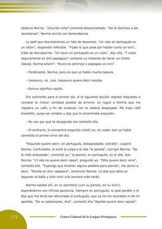 172 Centro Cultural de la Lengua Portuguesa
observó Norma. "¿Escriba niña? comenté desconcertado. "Así le decimos a las
secretarias". Norma sonrió con benevolencia.
Le pedí que decretáramos un rato de descanso. "Un rato en portugués es
un ratón", respondió inflexible. "Fijate lo que pasa por hablar como un loro",
traté de disculparme. "Un louro en portugués es un rubio", dijo ella. "Y rubio
seguramente se dirá papagayo" comenté yo tratando de hacer un chiste.
Glacial, Norma aclaró": "Ruivo es pelirrojo y papagaio es loro".
- Perdóname, Norma, pero es que yo hablo mucha basura.
- Vassoura, no. Lixo. Vassoura quiere decir escoba.
- Escova significa cepillo.
Era suficiente para el primer día. A la siguiente lección regresé dispuesto a
cometer la menor cantidad posible de errores. Le rogué a Norma que me
regalara un café, a fin de empezar con la cabeza despejada. Me trajo café
brasileño, quise ser amable y dije que lo encontraba exquisito.
- No veo por qué te desagrada me contestó ella.
- Al contrario, lo encuentro exquisito insistí yo, sin saber que ya había
cometido el primer error del día.
"Esquisito quiere decir, en portugués, desagradable, extraño", suspiró
Norma. Confundido, le eché la culpa a la olla."la panela", corrigió Norma. "No
lo noté endulzado", comenté yo," la panela, en portugués, es la olla, dijo
Norma. "¿Y olla no quiere decir nada?, pregunté yo. "Olha quiere decir mira",
contestó ella. "Supongo que tendrán alguna palabra para panela", me atreví a
decir. "Panela se dice rapadura", sentenció Norma. Le dije que salía un
segundo al baño y sólo volví una semana más tarde.
Norma estaba allí, en su escritorio (¿en su panela, en su lixo?),
esperándome con infinita paciencia. Siempre en portugués, le pedí perdón y le
dije que me tenía tan abrumado el portugués, que ya no me acordaba ni de mi
apellido. "De su sobrenome, dirá", comentó ella."Apelido quiere decir apodo".
 