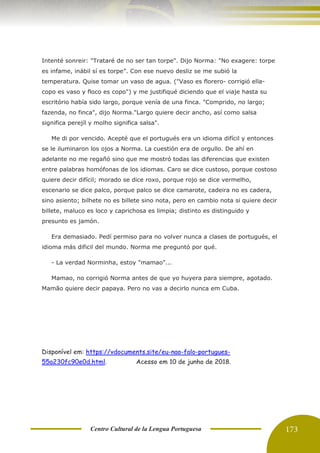 Centro Cultural de la Lengua Portuguesa 173
Intenté sonreir: "Trataré de no ser tan torpe". Dijo Norma: "No exagere: torpe
es infame, inábil sí es torpe”. Con ese nuevo desliz se me subió la
temperatura. Quise tomar un vaso de agua. ("Vaso es florero- corrigió ella-
copo es vaso y floco es copo") y me justifiqué diciendo que el viaje hasta su
escritório había sido largo, porque venía de una finca. "Comprido, no largo;
fazenda, no finca", dijo Norma."Largo quiere decir ancho, así como salsa
significa perejíl y molho significa salsa".
Me di por vencido. Acepté que el portugués era un idioma difícil y entonces
se le iluminaron los ojos a Norma. La cuestión era de orgullo. De ahí en
adelante no me regañó sino que me mostró todas las diferencias que existen
entre palabras homófonas de los idiomas. Caro se dice custoso, porque costoso
quiere decir difícil; morado se dice roxo, porque rojo se dice vermelho,
escenario se dice palco, porque palco se dice camarote, cadeira no es cadera,
sino asiento; bilhete no es billete sino nota, pero en cambio nota si quiere decir
billete, maluco es loco y caprichosa es limpia; distinto es distinguido y
presunto es jamón.
Era demasiado. Pedí permiso para no volver nunca a clases de portugués, el
idioma más dificil del mundo. Norma me preguntó por qué.
- La verdad Norminha, estoy "mamao"...
Mamao, no corrigió Norma antes de que yo huyera para siempre, agotado.
Mamão quiere decir papaya. Pero no vas a decirlo nunca em Cuba.
Disponível em: https://vdocuments.site/eu-nao-falo-portugues-
55a230fc90e0d.html. Acesso em 10 de junho de 2018.
 
