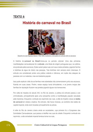 174 Centro Cultural de la Lengua Portuguesa
TEXTO 6
História do carnaval no Brasil
Desenho de Jean Baptiste-Debret (1768-1848) mostrando a brincadeira do entrudo entre os escravos
A história do carnaval no Brasil iniciou-se no período colonial. Uma das primeiras
manifestações carnavalescas foi o entrudo, uma festa de origem portuguesa que, na colônia,
era praticada pelos escravos. Estes saíam pelas ruas com seus rostos pintados, jogando farinha
e bolinhas de água de cheiro nas pessoas. Tais bolinhas nem sempre eram cheirosas. O
entrudo era considerado ainda uma prática violenta e ofensiva, em razão dos ataques às
pessoas com os materiais, mas era bastante popular.
Isso pode explicar o fato de as famílias mais abastadas não comemorarem junto aos escravos,
ficando em suas casas. Porém, nesse espaço havia brincadeiras, e as jovens moças das
famílias de reputação ficavam nas janelas jogando águas nos transeuntes.
Por volta de meados do século XIX, no Rio de Janeiro, a prática do entrudo passou a ser
criminalizada, principalmente após uma campanha contra a manifestação popular veiculada
pela imprensa. Enquanto o entrudo era reprimido nas ruas, a elite do Império criava os bailes
de carnaval em clubes e teatros. No entrudo, não havia músicas, ao contrário dos bailes da
capital imperial, onde eram tocadas principalmente as polcas.
A elite do Rio de Janeiro criaria ainda as sociedades, cuja primeira foi o Congresso das
Sumidades Carnavalescas, que passou a desfilar nas ruas da cidade. Enquanto o entrudo era
reprimido, a alta sociedade imperial tentava tomar as ruas.
 