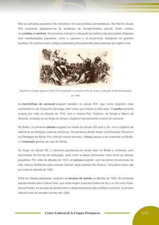 Centro Cultural de la Lengua Portuguesa 175
Mas as camadas populares não desistiram de suas práticas carnavalescas. No final do século
XIX, buscando adaptarem-se às tentativas de disciplinamento policial, foram criados
os cordões e ranchos. Os primeiros incluíam a utilização da estética das procissões religiosas
com manifestações populares, como a capoeira e os zé-pereiras, tocadores de grandes
bumbos. Os ranchos eram cortejos praticados principalmente pelas pessoas de origem rural.
Desenho de Angelo Agostini (1843-1910) mostrando o carnaval no Rio de Janeiro, publicado na Revista Ilustrada,
em 1884.
As marchinhas de carnaval surgiram também no século XIX, cujo nome originário mais
conhecido é o de Chiquinha Gonzaga, bem como sua música O Abre-alas. O samba somente
surgiria por volta da década de 1910, com a música Pelo Telefone, de Donga e Mauro de
Almeida, tornando-se ao longo do tempo o legítimo representante musical do carnaval.
Na Bahia, os primeiros afoxés surgiram na virada do século XIX para o XX, com o objetivo de
relembrar as tradições culturais africanas. Os primeiros afoxés foram o Embaixada Africana e
os Pândegos da África. Por volta do mesmo período, o frevo passou a ser praticado no Recife,
e o maracatu ganhou as ruas de Olinda.
Ao longo do século XX, o carnaval popularizou-se ainda mais no Brasil e conheceu uma
diversidade de formas de realização, tanto entre a classe dominante como entre as classes
populares. Por volta da década de 1910, os corsos surgiram, com os carros conversíveis da
elite carioca desfilando pela avenida Central, atual avenida Rio Branco. Tal prática durou até
por volta da década de 1930.
Entre as classes populares, surgiram as escolas de samba na década de 1920. As primeiras
escolas teriam sido a Deixa Falar, que daria origem à escola Estácio de Sá, e a Vai como Pode,
futura Portela. As escolas de samba eram o desenvolvimento dos cordões e ranchos. A primeira
disputa entre as escolas ocorreu em 1929.
 