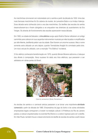 176 Centro Cultural de la Lengua Portuguesa
As marchinhas conviveram em notoriedade com o samba a partir da década de 1930. Uma das
mais famosas marchinhas foi Os cabelos da mulata, de Lamartine Babo e os Irmãos Valença.
Essa década seria conhecida como a era das marchinhas. Os desfiles das escolas de samba
desenvolveram-se e foram obrigados a se enquadrar nas diretrizes do autoritarismo da Era
Vargas. Os alvarás de funcionamento das escolas apareceram nessa década.
Em 1950, na cidade de Salvador, o trio elétrico surgiu após Dodô e Osmar utilizarem um antigo
caminhão para colocar em sua caçamba instrumentos musicais por eles tocados e amplificados
por alto-falante, desfilando pelas ruas da cidade. Eles fizeram um enorme sucesso. Mas o nome
somente seria utilizado um ano depois, quando Temistócles Aragão foi convidado pelos dois.
Um novo veículo foi utilizado, com a inscrição “Trio Elétrico” na lateral.
O trio elétrico conheceria transformação em 1979, quando Morais Moreira adicionou o batuque
dos afoxés à composição. Novo sucesso foi dado aos trios elétricos, que passaram a ser
adotados em várias partes do Brasil.
Cena do carnaval em Olinda, Pernambuco.*
As escolas de samba e o carnaval carioca passaram a se tornar uma importante atividade
comercial a partir da década de 1960. Empresários do jogo do bicho e de outras atividades
empresariais legais começaram a investir na tradição cultural. A Prefeitura do Rio de Janeiro
passou a colocar arquibancadas na avenida Rio Branco e a cobrar ingresso para ver o desfile.
Em São Paulo, também houve o desenvolvimento do desfile de escolas de samba a partir desse
período.
 