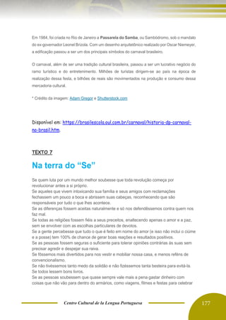 Centro Cultural de la Lengua Portuguesa 177
Em 1984, foi criada no Rio de Janeiro a Passarela do Samba, ou Sambódromo, sob o mandato
do ex-governador Leonel Brizola. Com um desenho arquitetônico realizado por Oscar Niemeyer,
a edificação passou a ser um dos principais símbolos do carnaval brasileiro.
O carnaval, além de ser uma tradição cultural brasileira, passou a ser um lucrativo negócio do
ramo turístico e do entretenimento. Milhões de turistas dirigem-se ao país na época de
realização dessa festa, e bilhões de reais são movimentados na produção e consumo dessa
mercadoria cultural.
* Crédito da imagem: Adam Gregor e Shutterstock.com
Disponível em: https://brasilescola.oul.com.br/carnaval/historia-dp-carnaval-
no-brasil.htm.
TEXTO 7
Na terra do “Se”
Se quem luta por um mundo melhor soubesse que toda revolução começa por
revolucionar antes a si próprio.
Se aqueles que vivem intoxicando sua família e seus amigos com reclamações
fechassem um pouco a boca e abrissem suas cabeças, reconhecendo que são
responsáveis por tudo o que lhes acontece.
Se as diferenças fossem aceitas naturalmente e só nos defendêssemos contra quem nos
faz mal.
Se todas as religiões fossem fiéis a seus preceitos, enaltecendo apenas o amor e a paz,
sem se envolver com as escolhas particulares de devotos.
Se a gente percebesse que tudo o que é feito em nome do amor (e isso não inclui o ciúme
e a posse) tem 100% de chance de gerar boas reações e resultados positivos.
Se as pessoas fossem seguras o suficiente para tolerar opiniões contrárias às suas sem
precisar agredir e despejar sua raiva.
Se fôssemos mais divertidos para nos vestir e mobiliar nossa casa, e menos reféns de
convencionalismo.
Se não tivéssemos tanto medo da solidão e não fizéssemos tanta besteira para evitá-la.
Se todos lessem bons livros.
Se as pessoas soubessem que quase sempre vale mais a pena gastar dinheiro com
coisas que não vão para dentro do armários, como viagens, filmes e festas para celebrar
 