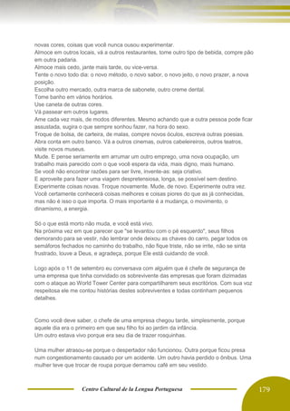 Centro Cultural de la Lengua Portuguesa 179
novas cores, coisas que você nunca ousou experimentar.
Almoce em outros locais, vá a outros restaurantes, tome outro tipo de bebida, compre pão
em outra padaria.
Almoce mais cedo, jante mais tarde, ou vice-versa.
Tente o novo todo dia: o novo método, o novo sabor, o novo jeito, o novo prazer, a nova
posição.
Escolha outro mercado, outra marca de sabonete, outro creme dental.
Tome banho em vários horários.
Use caneta de outras cores.
Vá passear em outros lugares.
Ame cada vez mais, de modos diferentes. Mesmo achando que a outra pessoa pode ficar
assustada, sugira o que sempre sonhou fazer, na hora do sexo.
Troque de bolsa, de carteira, de malas, compre novos óculos, escreva outras poesias.
Abra conta em outro banco. Vá a outros cinemas, outros cabeleireiros, outros teatros,
visite novos museus.
Mude. E pense seriamente em arrumar um outro emprego, uma nova ocupação, um
trabalho mais parecido com o que você espera da vida, mais digno, mais humano.
Se você não encontrar razões para ser livre, invente-as: seja criativo.
E aproveite para fazer uma viagem despretensiosa, longa, se possível sem destino.
Experimente coisas novas. Troque novamente. Mude, de novo. Experimente outra vez.
Você certamente conhecerá coisas melhores e coisas piores do que as já conhecidas,
mas não é isso o que importa. O mais importante é a mudança, o movimento, o
dinamismo, a energia.
Só o que está morto não muda, e você está vivo.
Na próxima vez em que parecer que "se levantou com o pé esquerdo", seus filhos
demorando para se vestir, não lembrar onde deixou as chaves do carro, pegar todos os
semáforos fechados no caminho do trabalho, não fique triste, não se irrite, não se sinta
frustrado, louve a Deus, e agradeça, porque Ele está cuidando de você.
Logo após o 11 de setembro eu conversava com alguém que é chefe de segurança de
uma empresa que tinha convidado os sobrevivente das empresas que foram dizimadas
com o ataque ao World Tower Center para compartilharem seus escritórios. Com sua voz
respeitosa ele me contou histórias destes sobreviventes e todas continham pequenos
detalhes.
Como você deve saber, o chefe de uma empresa chegou tarde, simplesmente, porque
aquele dia era o primeiro em que seu filho foi ao jardim da infância.
Um outro estava vivo porque era seu dia de trazer rosquinhas.
Uma mulher atrasou-se porque o despertador não funcionou. Outra porque ficou presa
num congestionamento causado por um acidente. Um outro havia perdido o ônibus. Uma
mulher teve que trocar de roupa porque derramou café em seu vestido.
 