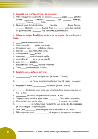 18 Centro Cultural de la Lengua Portuguesa
3. Complete com o artigo definido, se necessário:
a. O Sr. Albuquerque viaja muito. Ele conhece. ________ Japão, _____ Estados
Unidos, ________ Alemanha, ________ Cuba, _______ Portugal,
________ França e ______ Itália.
b. Na América do Sul, ele já visitou ______ Brasília, _________ Rio de Janeiro,
_______ São Paulo, _______ Buenos Aires e ________ Lima. Mas a cidade
de que mais gosta é _______ Belo Horizonte, sua terra Natal.
4. Coloque os Artigos Indefinidos no plural ou no singular, de acordo com a
frase.
a. ____ grande nuvem cobria o céu.
b. Vovó contou-lhe ____ piadas engraçadas.
c. O rapaz mora em ______ cidade do interior.
d. Ela dizia ____ palavras muito bonitas.
e. Aquele senhor é ____ médico.
f. Comprarei ____ quatro livros de inglês.
g. Amanhã farei ____ surpresa para vocês.
h. João teve ____ pesadelo.
i. Ela gostava de ouvir ____ músicas estranhas.
j. Tinha ____ problemas para resolver.
5. Complete com as palavras corretas:
a. ____________ da praça está preciosa. (A árvore - O árvore)
b. ____________ do fim de semana foi muito divertida. (O viagem - A viagem)
c. Ela gosta de tomar ____________ desnatado. (o leite - a leite)
d. ________ de abelha é importante para o tratamento de algumas doenças. (A
mel - O mel)
e. _________ de cabeça não passou ainda. (O dor - A dor)
f. Tropeçou com a parede e agora sangra _________. (pela nariz - pelo nariz)
g. O carpinteiro tem que terminar _____________. (a estante - o estante)
h. _____________ de matemática é fundamental para o dia a dia de uma pessoa.
(A aprendizagem - O aprendizagem)
i. Você Deve _________ mais fino para colocar na salada. (a sal - o sal)
j. Não compramos ainda_____________ da viagem. (a passagem - o passagem)
 