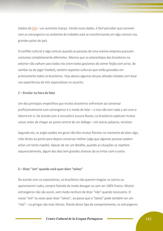Centro Cultural de la Lengua Portuguesa 181
(dados do G1) – um aumento maciço. Vendo esses dados, é fácil perceber que conviver
com os estrangeiros no ambiente de trabalho está se transformando em algo comum nos
grandes polos do país.
O conflito cultural é algo comum quando as pessoas de uma mesma empresa possuem
costumes completamente diferentes. Mesmo que os estereótipos dos brasileiros no
exterior não valham para todos nós (nem todos gostamos de comer feijão com arroz, de
sambar ou de jogar futebol), existem aspectos culturais que estão gravados em
praticamente todos os brasileiros. Veja abaixo algumas dessas atitudes listadas com base
nas experiências de três especialistas no assunto:
1 – Enrolar na hora de falar
Um dos principais empecilhos que muitos brasileiros enfrentam ao conversar
profissionalmente com estrangeiros é o modo de falar – e isso não tem nada a ver com o
idioma em si. De acordo com a consultora Jussara Nunes, os brasileiros explicam muitas
coisas antes de chegar ao ponto central de um diálogo – em outras palavras, enrolam.
Segundo ela, os anglo-saxões em geral não têm muitos floreios no momento de dizer algo,
indo direto ao ponto para depois conversar melhor (algo que algumas pessoas podem
achar um tanto ríspido). Apesar de ser um detalhe, quando as situações se repetem
sequencialmente, algum dos dois tem grandes chances de se irritar com o outro.
2 – Dizer "sim" quando você quer dizer "talvez"
De acordo com os especialistas, os brasileiros não querem magoar os outros ou
aparentarem rudes, sempre falando de modo devagar ou sem ser 100% franco. Muitos
estrangeiros não são assim, sem medo nenhum de dizer "não" quando necessário. O
nosso "sim" às vezes quer dizer "talvez", ao passo que o "talvez" pode também ser um
"não" – os gringos são mais literais. Diante desse tipo de comportamento, os estrangeiros
 