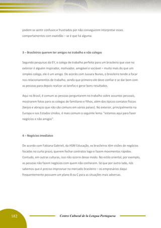 182 Centro Cultural de la Lengua Portuguesa
podem se sentir confusos e frustrados por não conseguirem interpretar esses
comportamentos com exatidão – se é que há alguma.
3 – Brasileiros querem ter amigos no trabalho e não colegas
Segundo pesquisas da EY, o colega de trabalho perfeito para um brasileiro que vive no
exterior é alguém inspirador, motivador, amigável e sociável – muito mais do que um
simples colega, ele é um amigo. De acordo com Jussara Nunes, o brasileiro tende a focar
nos relacionamentos de trabalho, sendo que primeiro ele deve confiar e se dar bem com
as pessoas para depois realizar as tarefas e gerar bons resultados.
Aqui no Brasil, é comum as pessoas perguntarem no trabalho sobre assuntos pessoais,
mostrarem fotos para os colegas de familiares e filhos, além dos típicos contatos físicos
(beijos e abraços que não são comuns em vários países). No exterior, principalmente na
Europa e nos Estados Unidos, é mais comum o seguinte lema: "estamos aqui para fazer
negócios e não amigos".
4 – Negócios imediatos
De acordo com Fabiana Gabrieli, da HSM Educação, os brasileiros têm visões de negócios
focadas no curto prazo, querem fechar contratos logo e fazem movimentos rápidos.
Contudo, em outras culturas, isso não ocorre desse modo. No estilo oriental, por exemplo,
as pessoas não fazem negócios com quem não conhecem. Só que por outro lado, nós
sabemos que é preciso improvisar no mercado brasileiro – os empresários daqui
frequentemente possuem um plano B ou C para as situações mais adversas.
 