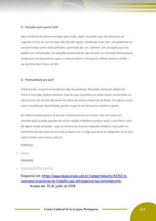 Centro Cultural de la Lengua Portuguesa 183
5 – Exceções para quase tudo
Aqui no Brasil nós temos exceções para tudo, sejam situações que não precisam ser
seguidas à risca ou normas que não são tão rígidas. Vendo por esse lado, nós podemos ser
caracterizados como indisciplinados, querendo dar um "jeitinho" em situações que não
podem ser contornadas. As exceções praticamente não existem no mercado internacional,
sendo que nós precisamos seguir o manual deles e sem querer utilizar nenhum atalho –
ou sairemos bem feios na foto.
6 – Pontualidade pra quê?
Infelizmente, no geral os brasileiros não são pontuais. Reuniões começam depois do
horário marcado, podem demorar mais do que o previsto ou ainda serem remarcadas na
última hora. Os atrasos são parte da rotina de muitas empresas do Brasil. Em alguns casos,
isso é considerado flexibilidade, porém no geral nos atrasamos mesmo e ponto.
Em determinados países, se atrasar é praticamente um insulto. Isso sem levar em
consideração quando equipes de várias nações trabalham juntas e você, o brasileiro, está
de algum modo atrasado – seja no horário ou no prazo daquele relatório. Isso pode ser
realmente danoso para carreira de qualquer um e é algo que deve ser adaptado assim que
você convive com outras culturas.
FONTE(S)
• Exame
IMAGENS
• Reprodução/Shutterstock
Disponível em: https://www.megacurioso.com.br/comportamento/42762-6-
costumes-brasileiros-no-trabalho-que-estrangeiros-nao-entendem.htm.
Acesso em: 10 de junho de 2018.
 